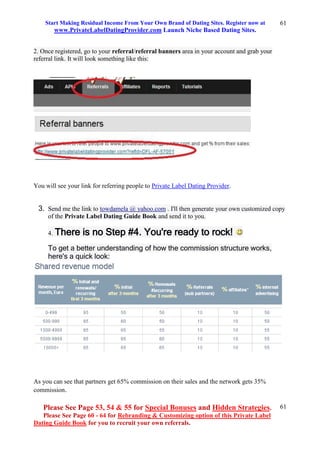 Start Making Residual Income From Your Own Brand of Dating Sites. Register now at
www.PrivateLabelDatingProvider.com Launch Niche Based Dating Sites.
Please See Page 53, 54 & 55 for Special Bonuses and Hidden Strategies.
Please See Page 60 - 64 for Rebranding & Customizing option of this Private Label
Dating Guide Book for you to recruit your own referrals.
61
61
2. Once registered, go to your referral/referral banners area in your account and grab your
referral link. It will look something like this:
You will see your link for referring people to Private Label Dating Provider.
3. Send me the link to towdamela @ yahoo.com . I'll then generate your own customized copy
of the Private Label Dating Guide Book and send it to you.
4. There is no Step #4. You're ready to rock!
To get a better understanding of how the commission structure works,
here's a quick look:
As you can see that partners get 65% commission on their sales and the network gets 35%
commission.
 
