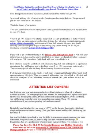 Start Making Residual Income From Your Own Brand of Dating Sites. Register now at
www.PrivateLabelDatingProvider.com Launch Niche Based Dating Sites.
Please See Page 53, 54 & 55 for Special Bonuses and Hidden Strategies.
Please See Page 60 - 64 for Rebranding & Customizing option of this Private Label
Dating Guide Book for you to recruit your own referrals.
62
62
Now if the partner is referred by someone, the Referrer of that partner will get 10%
So network will pay 10% of partner’s sales from its own share to the Referrer. The partner still
gets his 65% share and it’s not affected.
This is the beauty of our system.
Your 10% commission will not affect partner’s 65% commission but network will pay 10% from
its own 35% share.
You will get 10% share of your referrals share which is a very great method to make you more
money. There are many partners who love this strategy; they introduce prospective partners to
private label dating provider and then earn 10% on their sales for life time. You should
seriously consider this option as you will be making very serious money for life for just
introducing someone to private label dating provider.
If you wish to get a re-branded copy of this Private Label Dating Guide Book as PDF with your
referral links in it, then send me your referral link to my email towdamela @ yahoo . com and I
will send you a PDF copy of this Guide Book with your referral links in it.
Now when you share this Guide Book with others and they click on it and register as a partner on
our network, they will become your referral and you will get 10% commission on their sales.
There are many people who are doing this and making decent money from it.
I will put your referral link in the header of each page; you can see the header of this Guide Book
says our network’ URL in it, When re-branded, it will contain your referral link in URL in it and
also in the other parts of the Guide Book, instead of network URL, your Referral link will be
mentioned.
ATTENTION LIST OWNERS!
Just distribute your new book to your subscribers. Give it to them as a free gift or a bonus,
whatever you want. The more people you send it out to, the more people will register under your
referral link. It's really that simple. Do this continuously as your list grows. Over a short time,
you will have just created a whole new residual revenue stream. Those 10% ongoing
commissions will just continue growing, each and every month.
Best of all, your list subscribers are going to LOVE you for showing them such a ridiculously
simple and proven way to make money. Then, you'll turn around and love ME for showing you
how to do it.
Just send out links for your book to your list. Offer it on a squeeze page to generate even more
subscribers. Why not? It's FREE, and will help your new subscribers earn money!
Imagine this. Just get a good number of action-takers registered. Heck, even just one or two
 