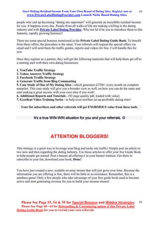 Start Making Residual Income From Your Own Brand of Dating Sites. Register now at
www.PrivateLabelDatingProvider.com Launch Niche Based Dating Sites.
Please See Page 53, 54 & 55 for Special Bonuses and Hidden Strategies.
Please See Page 60 - 64 for Rebranding & Customizing option of this Private Label
Dating Guide Book for you to recruit your own referrals.
63
63
people who end up becoming “dating site superstars” will generate an incredible residual income
for you. It happens every day. People from all walks of life are making a killing in the dating
industry and with Private Label Dating Provider. Why not let it be you to introduce them to this
fantastic, rapidly growing business?
There are some special bonuses mentioned in the Private Label Dating Guide Book. To benefit
from these offers, the procedure is the same. Your referrals will request the special offers via
email and I will send them the traffic guides, reports and videos for free. I will handle this for
you.
Once they register as a partner, they will get the following materials that will help them get off to
a running start with their own dating businesses:
1. YouTube Traffic Strategy
2. Yahoo Answers Traffic Strategy
3. Facebook Traffic Strategy
4. Generate Traffic from Blog Commenting
5. Case Study of One of My Dating Sites - which generates £2700+ every month on complete
autopilot. This case study will give you a broader view as well, on how you can do the same and
start making a great income with your own sites if you wish!
6. Additional Reports and Tutorials - (92 page quality pdf, loaded with value)
7. Excellent Video Training Series - to help even newbies set up profitable dating sites!
Your list subscribers and other referrals will get ENORMOUS value from these tools.
It's a true WIN-WIN situation for you and your referrals. 
ATTENTION BLOGGERS!
This strategy is a great way to leverage your blog and niche site traffic! Simply post an article or
two now and then regarding the dating industry. Use those articles to offer your free Guide Book
to help people get started. Post a banner ad offering it in your banner rotation. Get them to
subscribe to your list, download your book, Done!
You have just created a new, scalable revenue stream that will just grow over time. Because the
information you are offering is free, there will be little or no resistance. Remember, this is a
numbers game! Only a few people who take advantage of your free guide book need to become
active and start generating revenue for you to build your income stream!
 