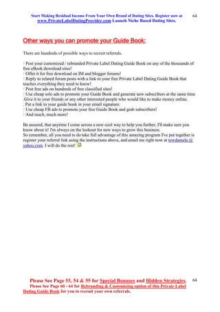 Start Making Residual Income From Your Own Brand of Dating Sites. Register now at
www.PrivateLabelDatingProvider.com Launch Niche Based Dating Sites.
Please See Page 53, 54 & 55 for Special Bonuses and Hidden Strategies.
Please See Page 60 - 64 for Rebranding & Customizing option of this Private Label
Dating Guide Book for you to recruit your own referrals.
64
64
Other ways you can promote your Guide Book:
There are hundreds of possible ways to recruit referrals.
· Post your customized / rebranded Private Label Dating Guide Book on any of the thousands of
free eBook download sites!
· Offer it for free download on IM and blogger forums!
· Reply to related forum posts with a link to your free Private Label Dating Guide Book that
teaches everything they need to know!
· Post free ads on hundreds of free classified sites!
· Use cheap solo ads to promote your Guide Book and generate new subscribers at the same time
.Give it to your friends or any other interested people who would like to make money online.
. Put a link to your guide book in your email signature.
· Use cheap FB ads to promote your free Guide Book and grab subscribers!
· And much, much more!
Be assured, that anytime I come across a new cool way to help you further, I'll make sure you
know about it! I'm always on the lookout for new ways to grow this business.
So remember, all you need to do take full advantage of this amazing program I've put together is
register your referral link using the instructions above, and email me right now at towdamela @
yahoo.com. I will do the rest!
 
