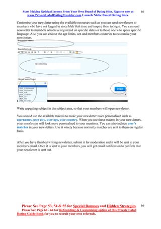 Start Making Residual Income From Your Own Brand of Dating Sites. Register now at
www.PrivateLabelDatingProvider.com Launch Niche Based Dating Sites.
Please See Page 53, 54 & 55 for Special Bonuses and Hidden Strategies.
Please See Page 60 - 64 for Rebranding & Customizing option of this Private Label
Dating Guide Book for you to recruit your own referrals.
66
66
Customise your newsletter using the available resources such as you can send newsletters to
members who have not logged in since blah blah time and inspire them to login. You can send
newsletter to members who have registered on specific dates or to those one who speak specific
language. Also you can choose the age limits, sex and members countries to customise your
newsletters.
Write appealing subject in the subject area, so that your members will open newsletter.
You should use the available macros to make your newsletter more personalised such as
usernames, user city, user age, user country. When you use these macros in your newsletters,
your newsletters will look more personalised to your members. You can also include user’s
matches in your newsletters. Use it wisely because normally matches are sent to them on regular
basis.
After you have finished writing newsletter, submit it for moderation and it will be sent to your
members email. Once it is sent to your members, you will get email notification to confirm that
your newsletter is sent out.
 