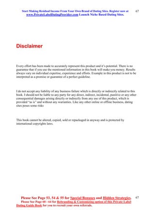 Start Making Residual Income From Your Own Brand of Dating Sites. Register now at
www.PrivateLabelDatingProvider.com Launch Niche Based Dating Sites.
Please See Page 53, 54 & 55 for Special Bonuses and Hidden Strategies.
Please See Page 60 - 64 for Rebranding & Customizing option of this Private Label
Dating Guide Book for you to recruit your own referrals.
67
67
Disclaimer
Every effort has been made to accurately represent this product and it’s potential. There is no
guarantee that if you use the mentioned information in this book will make you money. Results
always vary on individual expertise, experience and efforts. Example in this product is not to be
interpreted as a promise or guarantee of a perfect guideline.
I do not accept any liability of any business failure which is directly or indirectly related to this
book. I should not be liable to any party for any direct, indirect, incidental, punitive or any other
consequential damages arising directly or indirectly from any use of this product, which is
provided “as is” and without any warranties. Like any other online or offline business, dating
sites poses some risks
This book cannot be altered, copied, sold or repackaged in anyway and is protected by
international copyrights laws.
 