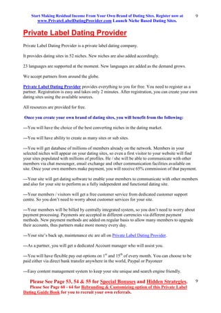 Start Making Residual Income From Your Own Brand of Dating Sites. Register now at
www.PrivateLabelDatingProvider.com Launch Niche Based Dating Sites.
Please See Page 53, 54 & 55 for Special Bonuses and Hidden Strategies.
Please See Page 60 - 64 for Rebranding & Customizing option of this Private Label
Dating Guide Book for you to recruit your own referrals.
9
9
Private Label Dating Provider
Private Label Dating Provider is a private label dating company.
It provides dating sites in 52 niches. New niches are also added accordingly.
23 languages are supported at the moment. New languages are added as the demand grows.
We accept partners from around the globe.
Private Label Dating Provider provides everything to you for free. You need to register as a
partner. Registration is easy and takes only 2 minutes. After registration, you can create your own
dating sites using the available sources.
All resources are provided for free.
Once you create your own brand of dating sites, you will benefit from the following:
---You will have the choice of the best converting niches in the dating market.
---You will have ability to create as many sites or sub sites.
---You will get database of millions of members already on the network. Members in your
selected niches will appear on your dating sites, so even a first visitor to your website will find
your sites populated with millions of profiles. He / she will be able to communicate with other
members via chat messenger, email exchange and other communication facilities available on
site. Once your own members make payment, you will receive 65% commission of that payment.
---Your site will get dating software to enable your members to communicate with other members
and also for your site to perform as a fully independent and functional dating site.
---Your members / visitors will get a free customer service from dedicated customer support
centre. So you don’t need to worry about customer services for your site.
---Your members will be billed by centrally integrated system, so you don’t need to worry about
payment processing. Payments are accepted in different currencies via different payment
methods. New payment methods are added on regular basis to allow many members to upgrade
their accounts, thus partners make more money every day.
---Your site’s back up, maintenance etc are all on Private Label Dating Provider.
---As a partner, you will get a dedicated Account manager who will assist you.
---You will have flexible pay out options on 1st
and 15th
of every month. You can choose to be
paid either via direct bank transfer anywhere in the world, Paypal or Payoneer
---Easy content management system to keep your site unique and search engine friendly.
 
