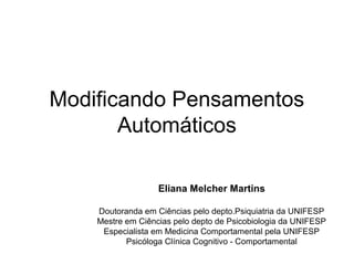Modificando Pensamentos
Automáticos
Eliana Melcher Martins
Doutoranda em Ciências pelo depto.Psiquiatria da UNIFESP
Mestre em Ciências pelo depto de Psicobiologia da UNIFESP
Especialista em Medicina Comportamental pela UNIFESP
Psicóloga Clínica Cognitivo - Comportamental
 