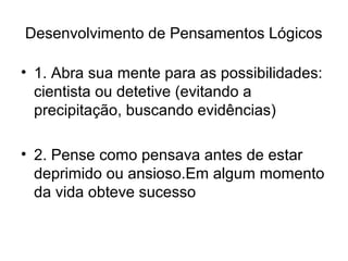 Desenvolvimento de Pensamentos Lógicos
• 1. Abra sua mente para as possibilidades:
cientista ou detetive (evitando a
precipitação, buscando evidências)
• 2. Pense como pensava antes de estar
deprimido ou ansioso.Em algum momento
da vida obteve sucesso
 