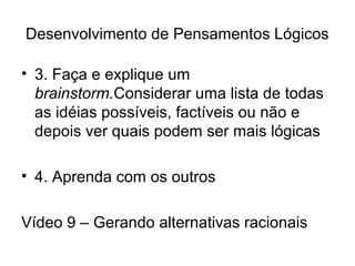 Desenvolvimento de Pensamentos Lógicos
• 3. Faça e explique um
brainstorm.Considerar uma lista de todas
as idéias possíveis, factíveis ou não e
depois ver quais podem ser mais lógicas
• 4. Aprenda com os outros
Vídeo 9 – Gerando alternativas racionais
 