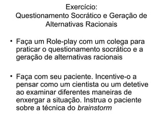 Exercício:
Questionamento Socrático e Geração de
Alternativas Racionais
• Faça um Role-play com um colega para
praticar o questionamento socrático e a
geração de alternativas racionais
• Faça com seu paciente. Incentive-o a
pensar como um cientista ou um detetive
ao examinar diferentes maneiras de
enxergar a situação. Instrua o paciente
sobre a técnica do brainstorm
 
