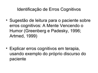 Identificação de Erros Cognitivos
• Sugestão de leitura para o paciente sobre
erros cognitivos: A Mente Vencendo o
Humor (Greenberg e Padesky, 1996;
Artmed, 1999)
• Explicar erros cognitivos em terapia,
usando exemplo do próprio discurso do
paciente
 