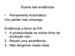 Exame das evidências
• Pensamento Automático:
Vou perder meu emprego.
Evidências a favor do PA:
1. A produtividade na minha linha de
produção caiu
2. Recebi uma advertência
3. Não atingimos nossa meta
 