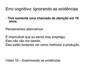Erro cognitivo: Ignorando as evidências
– Tive somente uma chamada de atenção em 10
anos.
Pensamentos alternativos:
É improvável que eu perca meu emprego.
Eles não vão me demitir.
Eles estão tentando ver como melhorar a produção.
Vídeo 10 – Examinando as evidências
 