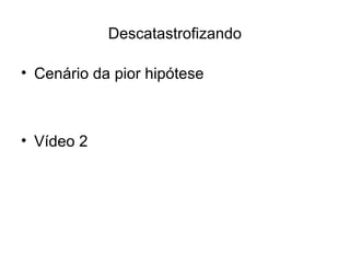 Descatastrofizando
• Cenário da pior hipótese
• Vídeo 2
 