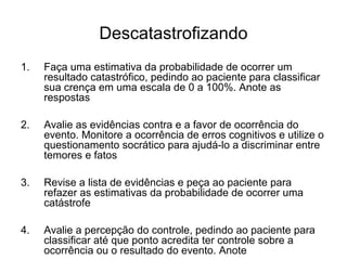 Descatastrofizando
1. Faça uma estimativa da probabilidade de ocorrer um
resultado catastrófico, pedindo ao paciente para classificar
sua crença em uma escala de 0 a 100%. Anote as
respostas
2. Avalie as evidências contra e a favor de ocorrência do
evento. Monitore a ocorrência de erros cognitivos e utilize o
questionamento socrático para ajudá-lo a discriminar entre
temores e fatos
3. Revise a lista de evidências e peça ao paciente para
refazer as estimativas da probabilidade de ocorrer uma
catástrofe
4. Avalie a percepção do controle, pedindo ao paciente para
classificar até que ponto acredita ter controle sobre a
ocorrência ou o resultado do evento. Anote
 