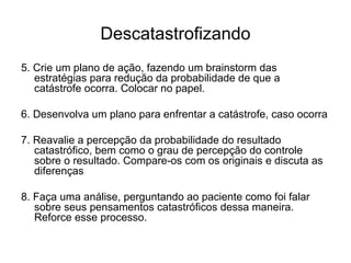 Descatastrofizando
5. Crie um plano de ação, fazendo um brainstorm das
estratégias para redução da probabilidade de que a
catástrofe ocorra. Colocar no papel.
6. Desenvolva um plano para enfrentar a catástrofe, caso ocorra
7. Reavalie a percepção da probabilidade do resultado
catastrófico, bem como o grau de percepção do controle
sobre o resultado. Compare-os com os originais e discuta as
diferenças
8. Faça uma análise, perguntando ao paciente como foi falar
sobre seus pensamentos catastróficos dessa maneira.
Reforce esse processo.
 