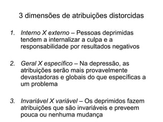 3 dimensões de atribuições distorcidas
1. Interno X externo – Pessoas deprimidas
tendem a internalizar a culpa e a
responsabilidade por resultados negativos
2. Geral X específico – Na depressão, as
atribuições serão mais provavelmente
devastadoras e globais do que específicas a
um problema
3. Invariável X variável – Os deprimidos fazem
atribuições que são invariáveis e preveem
pouca ou nenhuma mudança
 