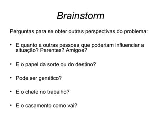 Brainstorm
Perguntas para se obter outras perspectivas do problema:
• E quanto a outras pessoas que poderiam influenciar a
situação? Parentes? Amigos?
• E o papel da sorte ou do destino?
• Pode ser genético?
• E o chefe no trabalho?
• E o casamento como vai?
 