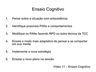 Ensaio Cognitivo
1. Pense sobre a situação com antecedência
2. Identifique possíveis PANs e comportamentos
3. Modifique os PANs fazendo RPD ou outra técnica da TCC
4. Ensaie o modo mais adaptativo de pensar e se comportar
em sua mente
5. Implemente a nova estratégia
6. Ensaiar o novo plano na sessão
Vídeo 11 – Ensaio Cognitivo
 