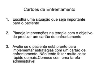 Cartões de Enfrentamento
1. Escolha uma situação que seja importante
para o paciente
2. Planeje intervenções na terapia com o objetivo
de produzir um cartão de enfrentamento
3. Avalie se o paciente está pronto para
implementar estratégias com um cartão de
enfrentamento. Não tente fazer muita coisa
rápido demais.Comece com uma tarefa
administrável
 