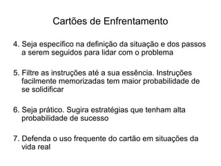 Cartões de Enfrentamento
4. Seja específico na definição da situação e dos passos
a serem seguidos para lidar com o problema
5. Filtre as instruções até a sua essência. Instruções
facilmente memorizadas tem maior probabilidade de
se solidificar
6. Seja prático. Sugira estratégias que tenham alta
probabilidade de sucesso
7. Defenda o uso frequente do cartão em situações da
vida real
 