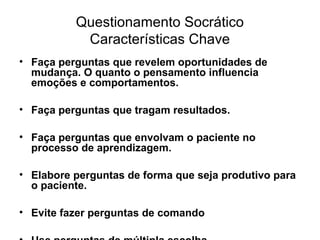 Questionamento Socrático
Características Chave
• Faça perguntas que revelem oportunidades de
mudança. O quanto o pensamento influencia
emoções e comportamentos.
• Faça perguntas que tragam resultados.
• Faça perguntas que envolvam o paciente no
processo de aprendizagem.
• Elabore perguntas de forma que seja produtivo para
o paciente.
• Evite fazer perguntas de comando
 