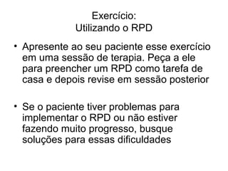 Exercício:
Utilizando o RPD
• Apresente ao seu paciente esse exercício
em uma sessão de terapia. Peça a ele
para preencher um RPD como tarefa de
casa e depois revise em sessão posterior
• Se o paciente tiver problemas para
implementar o RPD ou não estiver
fazendo muito progresso, busque
soluções para essas dificuldades
 