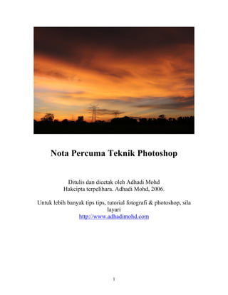 Nota Percuma Teknik Photoshop


            Ditulis dan dicetak oleh Adhadi Mohd
           Hakcipta terpelihara. Adhadi Mohd, 2006.

Untuk lebih banyak tips tips, tutorial fotografi & photoshop, sila
                              layari
                http://www.adhadimohd.com




                                1
 