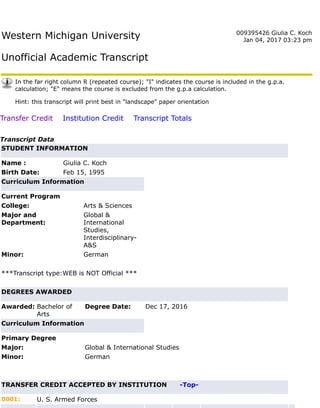 Western Michigan University
Unofficial Academic Transcript
009395426 Giulia C. Koch
Jan 04, 2017 03:23 pm
In the far right column R (repeated course); "I" indicates the course is included in the g.p.a.
calculation; "E" means the course is excluded from the g.p.a calculation.
Hint: this transcript will print best in "landscape" paper orientation
Transfer Credit Institution Credit Transcript Totals
Transcript Data
STUDENT INFORMATION
Name : Giulia C. Koch
Birth Date: Feb 15, 1995
Curriculum Information
Current Program
College: Arts & Sciences
Major and
Department:
Global &
International
Studies,
Interdisciplinary-
A&S
Minor: German
***Transcript type:WEB is NOT Official ***
DEGREES AWARDED
Awarded: Bachelor of
Arts
Degree Date: Dec 17, 2016
Curriculum Information
Primary Degree
Major: Global & International Studies
Minor: German
TRANSFER CREDIT ACCEPTED BY INSTITUTION -Top-
0001: U. S. Armed Forces
 