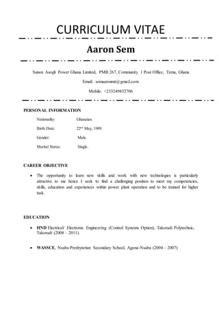 CURRICULUM VITAE
Aaron Sem
Sunon Asogli Power Ghana Limited, PMB 267, Community 1 Post Office, Tema, Ghana
Email: semaaronmr@gmail.com
Mobile: +233249832706
PERSONAL INFORMATION
Nationality: Ghanaian.
Birth Date: 22nd
May, 1989.
Gender: Male.
Marital Status: Single.
CAREER OBJECTIVE
 The opportunity to learn new skills and work with new technologies is particularly
attractive to me hence I seek to find a challenging position to meet my competencies,
skills, education and experiences within power plant operation and to be trained for higher
task.
EDUCATION
 HND Electrical/ Electronic Engineering (Control Systems Option), Takoradi Polytechnic,
Takoradi (2008 – 2011).
 WASSCE, Nsaba Presbyterian Secondary School, Agona-Nsaba (2004 – 2007)
 