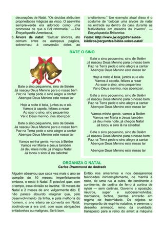 decorações de Natal. “Os druidas atribuíam
propriedades mágicas ao visco. O azevinho
sempre-verde era adorado como uma
promessa de que o Sol retornaria.” —The
Encyclopedia Americana.
6. Árvore de natal: “Cultuar árvores, ato
comum entre os europeus pagãos,
sobreviveu à conversão deles ao
cristianismo.” Um exemplo atual disso é o
costume de “colocar uma árvore de natal
na entrada ou dentro da casa durante as
festividades em meados do inverno”. —
Encyclopædia Britannica.
Fonte: http://www.jw.org/pt/ensinos-
biblicos/perguntas/biblia-sobre-natal/
BATE O SINO
Bate o sino pequenino, sino de Belém
Já nasceu Deus Menino para o nosso bem
Paz na Terra pede o sino alegre a cantar
Abençoe Deus Menino este nosso lar
Hoje a noite é bela, juntos eu e ela
Vamos à capela, felizes a rezar
Ao soar o sino, sino pequenino
Vai o Deus menino, nos abençoar.
Bate o sino pequenino, sino de Belém
Já nasceu Deus Menino para o nosso bem
Paz na Terra pede o sino alegre a cantar
Abençoe Deus Menino este nosso lar
Vamos minha gente, vamos à Belém
Vamos ver Maria e Jesus também
Já deu meia noite, já chegou Natal
Já tocou o sino lá na catedral
Bate o sino pequenino, sino de Belém
Já nasceu Deus Menino para o nosso bem
Paz na Terra pede o sino alegre a cantar
Abençoe Deus Menino este nosso lar
Hoje a noite é bela, juntos eu e ela
Vamos à capela, felizes a rezar
Ao soar o sino, sino pequenino
Vai o Deus menino, nos abençoar.
Bate o sino pequenino, sino de Belém
Já nasceu Deus Menino para o nosso bem
Paz na Terra pede o sino alegre a cantar
Abençoe Deus Menino este nosso lar
Vamos minha gente, vamos à Belém
Vamos ver Maria e Jesus também
Já deu meia noite, já chegou Natal
Já tocou o sino lá na catedral
Bate o sino pequenino, sino de Belém
Já nasceu Deus Menino para o nosso bem
Paz na Terra pede o sino alegre a cantar
Abençoe Deus Menino este nosso lar
Abençoe Deus Menino este nosso lar
ORGANIZA O NATAL
Carlos Drummond de Andrade
Alguém observou que cada vez mais o ano se
compõe de 10 meses; imperfeitamente
embora, o resto é Natal. É possível que, com
o tempo, essa divisão se inverta: 10 meses de
Natal e 2 meses de ano vulgarmente dito. E
não parece absurdo imaginar que, pelo
desenvolvimento da linha, e pela melhoria do
homem, o ano inteiro se converta em Natal,
abolindo-se a era civil, com suas obrigações
enfadonhas ou malignas. Será bom.
Então nos amaremos e nos desejaremos
felicidades ininterruptamente, de manhã à
noite, de uma rua a outra, de continente a
continente, de cortina de ferro à cortina de
nylon — sem cortinas. Governo e oposição,
neutros, super e subdesenvolvidos,
marcianos, bichos, plantas entrarão em
regime de fraternidade. Os objetos se
impregnarão de espírito natalino, e veremos o
desenho animado, reino da crueldade,
transposto para o reino do amor: a máquina
 