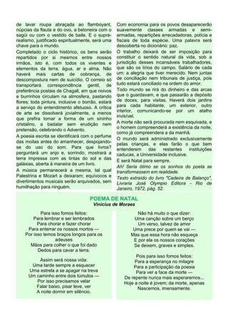de lavar roupa abraçada ao flamboyant,
núpcias da flauta e do ovo, a betoneira com o
sagüi ou com o vestido de baile. E o supra-
realismo, justificado espiritualmente, será uma
chave para o mundo.
Completado o ciclo histórico, os bens serão
repartidos por si mesmos entre nossos
irmãos, isto é, com todos os viventes e
elementos da terra, água, ar e alma. Não
haverá mais cartas de cobrança, de
descompostura nem de suicídio. O correio só
transportará correspondência gentil, de
preferência postais de Chagall, em que noivos
e burrinhos circulam na atmosfera, pastando
flores; toda pintura, inclusive o borrão, estará
a serviço do entendimento afetuoso. A crítica
de arte se dissolverá jovialmente, a menos
que prefira tomar a forma de um sininho
cristalino, a badalar sem erudição nem
pretensão, celebrando o Advento.
A poesia escrita se identificará com o perfume
das moitas antes do amanhecer, despojando-
se do uso do som. Para que livros?
perguntará um anjo e, sorrindo, mostrará a
terra impressa com as tintas do sol e das
galáxias, aberta à maneira de um livro.
A música permanecerá a mesma, tal qual
Palestrina e Mozart a deixaram; equívocos e
divertimentos musicais serão arquivados, sem
humilhação para ninguém.
Com economia para os povos desaparecerão
suavemente classes armadas e semi-
armadas, repartições arrecadadoras, polícia e
fiscais de toda espécie. Uma palavra será
descoberta no dicionário: paz.
O trabalho deixará de ser imposição para
constituir o sentido natural da vida, sob a
jurisdição desses incansáveis trabalhadores,
que são os lírios do campo. Salário de cada
um: a alegria que tiver merecido. Nem juntas
de conciliação nem tribunais de justiça, pois
tudo estará conciliado na ordem do amor.
Todo mundo se rirá do dinheiro e das arcas
que o guardavam, e que passarão a depósito
de doces, para visitas. Haverá dois jardins
para cada habitante, um exterior, outro
interior, comunicando-se por um atalho
invisível.
A morte não será procurada nem esquivada, e
o homem compreenderá a existência da noite,
como já compreendera a da manhã.
O mundo será administrado exclusivamente
pelas crianças, e elas farão o que bem
entenderem das restantes instituições
caducas, a Universidade inclusive.
E será Natal para sempre.
Ah! Seria ótimo se os sonhos do poeta se
transformassem em realidade.
Texto extraído do livro "Cadeira de Balanço",
Livraria José Olympio Editora - Rio de
Janeiro, 1972, pág. 52.
POEMA DE NATAL
Vinicius de Moraes
Para isso fomos feitos:
Para lembrar e ser lembrados
Para chorar e fazer chorar
Para enterrar os nossos mortos —
Por isso temos braços longos para os
adeuses
Mãos para colher o que foi dado
Dedos para cavar a terra.
Assim será nossa vida:
Uma tarde sempre a esquecer
Uma estrela a se apagar na treva
Um caminho entre dois túmulos —
Por isso precisamos velar
Falar baixo, pisar leve, ver
A noite dormir em silêncio.
Não há muito o que dizer:
Uma canção sobre um berço
Um verso, talvez de amor
Uma prece por quem se vai —
Mas que essa hora não esqueça
E por ela os nossos corações
Se deixem, graves e simples.
Pois para isso fomos feitos:
Para a esperança no milagre
Para a participação da poesia
Para ver a face da morte —
De repente nunca mais esperaremos...
Hoje a noite é jovem; da morte, apenas
Nascemos, imensamente.
 