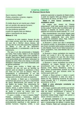 O NATAL CRISTÃO
Pr. Émerson Garcia Dutra
Que é mesmo o Natal?
Festas, presentes, compras, viagens,
encontros familiares?
O cristão deve ter em mente que o Natal
tem um sentido não apenas humano,
mas profundamente espiritual.
É o que podemos aprender
a partir do registro feito por Mateus
sobre o nascimento de Jesus.
Mateus 2: 1-12
Estamos no mês natalino. Apesar de não
ser a data correta, pois não se sabe ao certo
em que dia o Senhor Jesus nasceu, até
porque não há uma data específica registrada
na Bíblia, o dia 25 de dezembro,
tradicionalmente, é considerado o dia do seu
nascimento.
Por isso, é um dia comemorado e festejado
por todos. Para muitos, Natal é um dia especial
em que pessoas viajam para rever parentes e
amigos. Para outros, Natal é promover festas, é
uma oportunidade para se deixar extravasar os
desejos da carne. Para uma criança, é uma data
desejada e esperada com muita ansiedade para
se ganhar presentes.
Talvez, para muitos, o Natal seja um
momento do ano em que as famílias se
reúnem para se alegrar e agradecer a Deus
por mais um ano que se passou. Para os
empresários e comerciantes, é um dos
eventos festivos do ano que abre o maior
espaço para vendas em todos os aspectos.
Na verdade, o Natal que a humanidade
comemora tem pouco a ver com o nascimento
de Jesus. Biblicamente, Ele nasceu um dia
em Belém da Judeia. Seu nascimento foi
singular, simples e humilde. Em Belém
nasceu Jesus, a parte humana, a carne do
verbo, as vestimentas de carne e ossos com
as quais o verbo se cobriu para que
pudéssemos ver a sua glória, Jo 1: 1-3.
E para o cristão, o que é mesmo Natal?
Festas, presentes, compras, viagens,
encontros familiares, etc. O cristão deve ter
em mente que Natal para ele tem um sentido
profundamente espiritual, e não apenas um
sentido humano. Vejamos, então, o que
podemos aprender a respeito do Natal cristão,
a partir do registro feito por Mateus sobre o
nascimento de Jesus, em Mt 2: 1-1?
Natal é uma busca constante do
verdadeiro Jesus
Os magos que vieram do Oriente
perguntaram: onde está aquele que é nascido
rei dos judeus? Sendo eles incumbidos pelo rei
Herodes a respeito do menino Jesus, v. 8,
partiram em busca do recém-nascido, Vv. 1 e 9.
Eles empreenderam uma longa viagem para
encontrar-se com o desejado das nações. Natal
é, portanto, exatamente isso: uma busca
constante do verdadeiro Jesus. Hoje, muitos o
buscam de três maneiras distintas:
a) Buscam o Jesus que não é verdadeiro,
de maneira errada: os sacerdotes e os levitas
que foram enviados pelos judeus perguntaram
a João Batista: Quem és tu? Eles buscavam o
Jesus verdadeiro, mas João Batista não o era,
Jo 1: 19-20.
b) Buscam o Jesus verdadeiro de maneira
errada: em Lucas 2: 48 e 49, seus pais o
buscam em lugares em que Ele não estava
presente. Buscavam o Jesus verdadeiro, mas
não o encontraram onde fora procurado.
c) Buscam o Jesus verdadeiro de maneira
verdadeira: os magos fizeram isso e o
encontraram com a sua mãe, Mt 1: 11.
Nossas irmãs, Maria Madalena, Joana e
Maria foram surpreendidas quando os anjos
lhes disseram: por que buscais entre os
mortos quem está vivo?
Graças a Deus porque o Jesus a quem
servimos é verdadeiro e está nos céus, à
destra do Pai. Devemos buscá-lo de todo o
nosso coração, Mt 7: 7, enquanto podemos
encontrá-lo, Is 55: 6.
Natal é uma adoração constante ao
verdadeiro Jesus
Os magos, guiados pela estrela que tinham
visto no Oriente, chegaram à casa de Maria,
mãe de Jesus, encontraram o menino, e,
prostrando-se, o adoraram. Um dos
propósitos dessa longa viagem era adorar a
Jesus: viemos a adorá-lo, v. 2.
A adoração verdadeira é um dos aspectos
relevantes do Natal. Ou seja, não existe Natal
sem o compromisso de adorar o menino (Rei)
Jesus. Portanto, Natal sem adoração ao Deus
 
