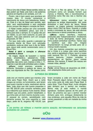 Trino e Uno não é Natal. Nesse sentido, todos os
dias podem ser Natal, pois todo o dia podemos
adorá-lo em Espírito e em verdade, Jo 4: 24.
Porém, não é bem assim que acontece em
nossos dias. O mundo comemora o
nascimento de Jesus com bebedeiras, festas,
etc. Este é o tipo de Natal sem sentido, sem
valor, sem espiritualidade e sem aceitação
divina, porque não alegra o coração de Deus.
O Natal cristão precisa ser uma constante
adoração ao verdadeiro Jesus, que vive e
reina para todo o sempre. É ir à igreja não por
um hábito, ou por mero costume, ou para ver
alguém, mas para adorá-lo com um coração
preparado, Sl 108: 1.
Por isso, todo culto, quando o adorador se
comporta diante de Deus com adoração
verdadeira, pode-se dizer que é dia de Natal,
pois Jesus está sendo reverenciado como o
Deus-Filho.
Natal é abrir o coração e oferecer
presentes a Jesus
Os magos, depois de buscarem o menino
Jesus, encontrando-o, adoraram-no. Então,
abrindo seus tesouros, apresentaram-lhe
presentes, tais como: ouro, incenso e mirra, v. 11.
Vejamos o que isto pode simbolizar para o cristão:
a)Ouro: metal precioso, amarelo e
brilhante. Simboliza a realeza de Jesus, ou
seja, sua dignidade de Rei. Ele nasceu como
rei. Ele é o Rei da glória, Sl 24. Uns o
conhecem como um simples homem que
marcou a História. Nós o reconhecemos e
adoramos como Rei dos reis e Senhor dos
senhores.
b)Incenso: resina aromática que se
queimava na antiga dispensação. Isto pode
simbolizar o lado divino de Jesus. Nesse
aspecto, os magos estavam reconhecendo
Jesus como Filho de Deus. Quando o cristão
aceita a divindade de Jesus, ele está abrindo
seus tesouros e dando presentes a Jesus.
c)Mirra: resina odorífera, medicinal,
produzida pelo “balsamodendron”. Analisando
o texto de forma abrangente, nesse caso,
mirra poderá simbolizar sacrifício. Talvez seja
o sacrifício que eles (os magos)
empreenderam na longa jornada para ver a
criança recém-nascida.
Um dos maiores presentes que podemos
dar a Cristo é a nossa vida como sacrifício
vivo, santo e agradável a Deus, que é o nosso
culto racional, Rm 12: 1. Portanto, abramos
nossos tesouros, nossos corações e
apresentemos ao Senhor Jesus nossas
dádivas. Ele merece. É Natal! Ele nasceu em
nossas vidas, aleluia!
_____________
Fonte: Jornal Aleluia de dezembro de 2008 -
com adaptações feitas pelo autor
A PIADA DA SEMANA
João era um menino pobre que mandou uma
carta para Papai Noel. Assim que a carta
chegou ao correio, os funcionários, sem terem
para quem mandar a carta, resolveram abri-la.
Nela, João dizia que não queria presentes e
sim R$ 200,00 para comprar remédios para
sua mãezinha que estava muito doente. Disse
também que era pobre, porém trabalhador, e
que tinha sido um bom menino durante o ano.
O pessoal do correio, sensibilizado com
tamanha pureza, fez uma vaquinha e, cata
daqui, pede de lá, angariou R$ 100,00, que
foram enviados a João em nome de Papai
Noel. Passado algum tempo, eis que chega
uma outra carta de João para Papai Noel. A
carta dizia: "Caro Papai Noel, muito obrigado
pelo dinheiro que o senhor me mandou.
Minha mãe já está melhor e manda
agradecer. Gostaria apenas de lhe pedir um
favor: da próxima vez que o senhor mandar
dinheiro para mim, entregue diretamente no
meu endereço, pois aqueles filhos da mãe do
correio passaram a mão em metade da minha
grana!"
PS.
O AN ENTRA DE FÉRIAS A PARTIR DESTA EDIÇÃO, RETORNANDO NA SEGUNDA
QUINZENA DE JANEIRO.
oOo
Acessar: www.r2cpress.com.br
 