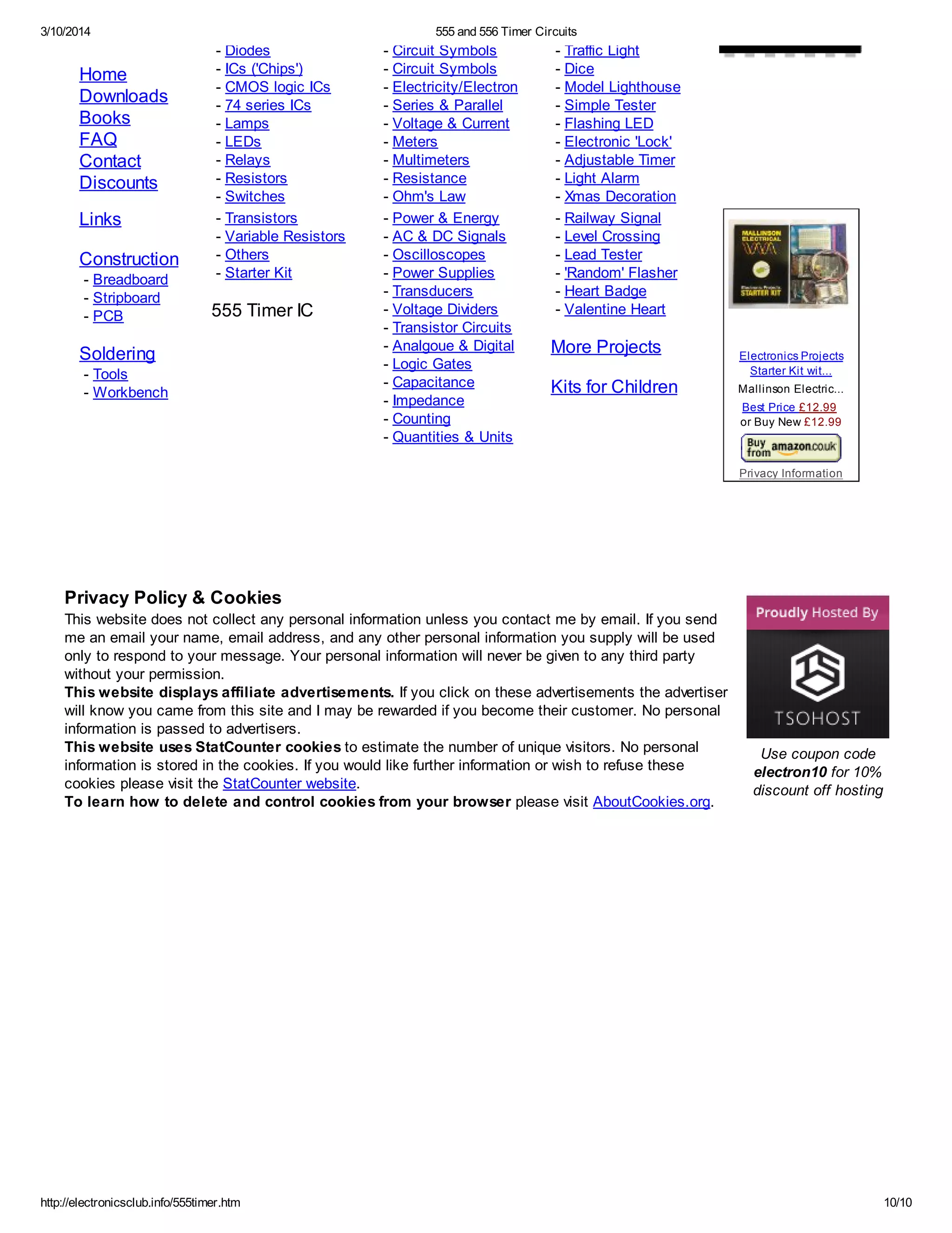 3/10/2014 555 and 556 Timer Circuits
http://electronicsclub.info/555timer.htm 10/10
Use coupon code
electron10 for 10%
discount off hosting
Home
Downloads
Books
FAQ
Contact
Discounts
Links
Construction
- Breadboard
- Stripboard
- PCB
Soldering
- Tools
- Workbench
- Diodes
- ICs ('Chips')
- CMOS logic ICs
- 74 series ICs
- Lamps
- LEDs
- Relays
- Resistors
- Switches
- Transistors
- Variable Resistors
- Others
- Starter Kit
555 Timer IC
- Circuit Symbols
- Circuit Symbols
- Electricity/Electron
- Series & Parallel
- Voltage & Current
- Meters
- Multimeters
- Resistance
- Ohm's Law
- Power & Energy
- AC & DC Signals
- Oscilloscopes
- Power Supplies
- Transducers
- Voltage Dividers
- Transistor Circuits
- Analgoue & Digital
- Logic Gates
- Capacitance
- Impedance
- Counting
- Quantities & Units
- Traffic Light
- Dice
- Model Lighthouse
- Simple Tester
- Flashing LED
- Electronic 'Lock'
- Adjustable Timer
- Light Alarm
- Xmas Decoration
- Railway Signal
- Level Crossing
- Lead Tester
- 'Random' Flasher
- Heart Badge
- Valentine Heart
More Projects
Kits for Children
Electronics Projects
Starter Kit wit...
Mallinson Electric...
Best Price £12.99
or Buy New £12.99
Privacy Information
Privacy Policy & Cookies
This website does not collect any personal information unless you contact me by email. If you send
me an email your name, email address, and any other personal information you supply will be used
only to respond to your message. Your personal information will never be given to any third party
without your permission.
This website displays affiliate advertisements. If you click on these advertisements the advertiser
will know you came from this site and I may be rewarded if you become their customer. No personal
information is passed to advertisers.
This website uses StatCounter cookies to estimate the number of unique visitors. No personal
information is stored in the cookies. If you would like further information or wish to refuse these
cookies please visit the StatCounter website.
To learn how to delete and control cookies from your browser please visit AboutCookies.org.
 