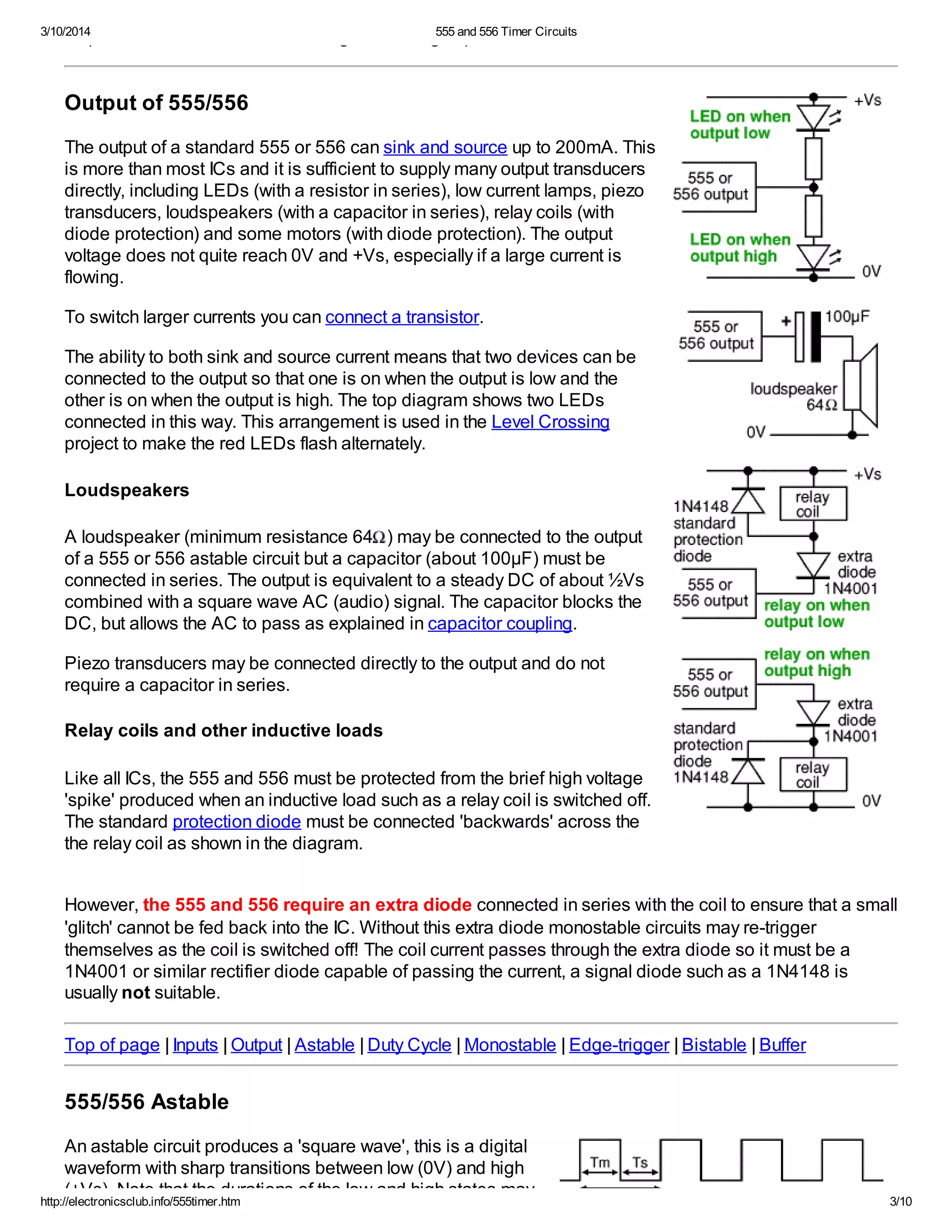 3/10/2014 555 and 556 Timer Circuits
http://electronicsclub.info/555timer.htm 3/10
output is low and is used to discharge the timing capacitor in astable and monostable circuits.
Output of 555/556
The output of a standard 555 or 556 can sink and source up to 200mA. This
is more than most ICs and it is sufficient to supply many output transducers
directly, including LEDs (with a resistor in series), low current lamps, piezo
transducers, loudspeakers (with a capacitor in series), relay coils (with
diode protection) and some motors (with diode protection). The output
voltage does not quite reach 0V and +Vs, especially if a large current is
flowing.
To switch larger currents you can connect a transistor.
The ability to both sink and source current means that two devices can be
connected to the output so that one is on when the output is low and the
other is on when the output is high. The top diagram shows two LEDs
connected in this way. This arrangement is used in the Level Crossing
project to make the red LEDs flash alternately.
Loudspeakers
A loudspeaker (minimum resistance 64 ) may be connected to the output
of a 555 or 556 astable circuit but a capacitor (about 100µF) must be
connected in series. The output is equivalent to a steady DC of about ½Vs
combined with a square wave AC (audio) signal. The capacitor blocks the
DC, but allows the AC to pass as explained in capacitor coupling.
Piezo transducers may be connected directly to the output and do not
require a capacitor in series.
Relay coils and other inductive loads
Like all ICs, the 555 and 556 must be protected from the brief high voltage
'spike' produced when an inductive load such as a relay coil is switched off.
The standard protection diode must be connected 'backwards' across the
the relay coil as shown in the diagram.
However, the 555 and 556 require an extra diode connected in series with the coil to ensure that a small
'glitch' cannot be fed back into the IC. Without this extra diode monostable circuits may re-trigger
themselves as the coil is switched off! The coil current passes through the extra diode so it must be a
1N4001 or similar rectifier diode capable of passing the current, a signal diode such as a 1N4148 is
usually not suitable.
Top of page | Inputs | Output | Astable | Duty Cycle | Monostable | Edge-trigger | Bistable | Buffer
555/556 Astable
An astable circuit produces a 'square wave', this is a digital
waveform with sharp transitions between low (0V) and high
(+Vs). Note that the durations of the low and high states may
 
