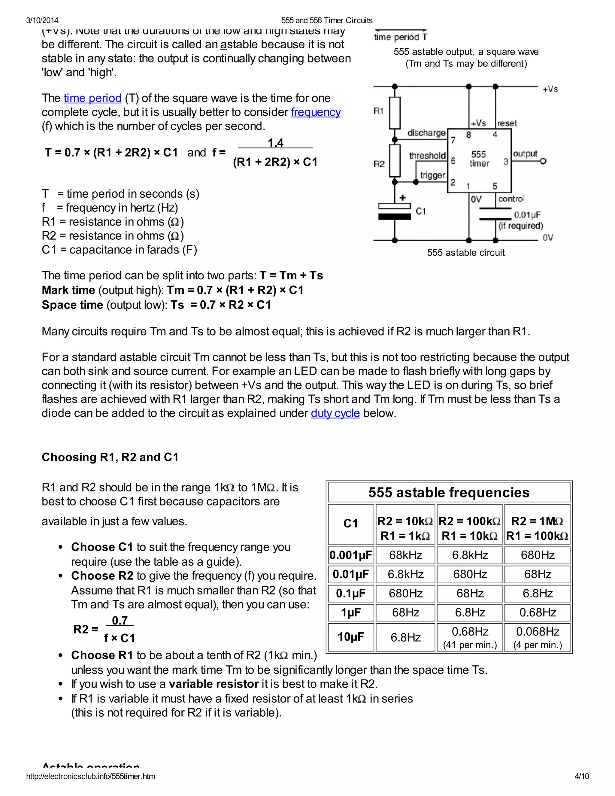 3/10/2014 555 and 556 Timer Circuits
http://electronicsclub.info/555timer.htm 4/10
555 astable output, a square wave
(Tm and Ts may be different)
555 astable circuit
555 astable frequencies
C1 R2 = 10k
R1 = 1k
R2 = 100k
R1 = 10k
R2 = 1M
R1 = 100k
0.001µF 68kHz 6.8kHz 680Hz
0.01µF 6.8kHz 680Hz 68Hz
0.1µF 680Hz 68Hz 6.8Hz
1µF 68Hz 6.8Hz 0.68Hz
10µF 6.8Hz 0.68Hz
(41 per min.)
0.068Hz
(4 per min.)
(+Vs). Note that the durations of the low and high states may
be different. The circuit is called an astable because it is not
stable in any state: the output is continually changing between
'low' and 'high'.
The time period (T) of the square wave is the time for one
complete cycle, but it is usually better to consider frequency
(f) which is the number of cycles per second.
T = 0.7 × (R1 + 2R2) × C1 and f =
1.4
(R1 + 2R2) × C1
T = time period in seconds (s)
f = frequency in hertz (Hz)
R1 = resistance in ohms ( )
R2 = resistance in ohms ( )
C1 = capacitance in farads (F)
The time period can be split into two parts: T = Tm + Ts
Mark time (output high): Tm = 0.7 × (R1 + R2) × C1
Space time (output low): Ts = 0.7 × R2 × C1
Many circuits require Tm and Ts to be almost equal; this is achieved if R2 is much larger than R1.
For a standard astable circuit Tm cannot be less than Ts, but this is not too restricting because the output
can both sink and source current. For example an LED can be made to flash briefly with long gaps by
connecting it (with its resistor) between +Vs and the output. This way the LED is on during Ts, so brief
flashes are achieved with R1 larger than R2, making Ts short and Tm long. If Tm must be less than Ts a
diode can be added to the circuit as explained under duty cycle below.
Choosing R1, R2 and C1
R1 and R2 should be in the range 1k to 1M . It is
best to choose C1 first because capacitors are
available in just a few values.
Choose C1 to suit the frequency range you
require (use the table as a guide).
Choose R2 to give the frequency (f) you require.
Assume that R1 is much smaller than R2 (so that
Tm and Ts are almost equal), then you can use:
R2 =
0.7
f × C1
Choose R1 to be about a tenth of R2 (1k min.)
unless you want the mark time Tm to be significantly longer than the space time Ts.
If you wish to use a variable resistor it is best to make it R2.
If R1 is variable it must have a fixed resistor of at least 1k in series
(this is not required for R2 if it is variable).
Astable operation
 