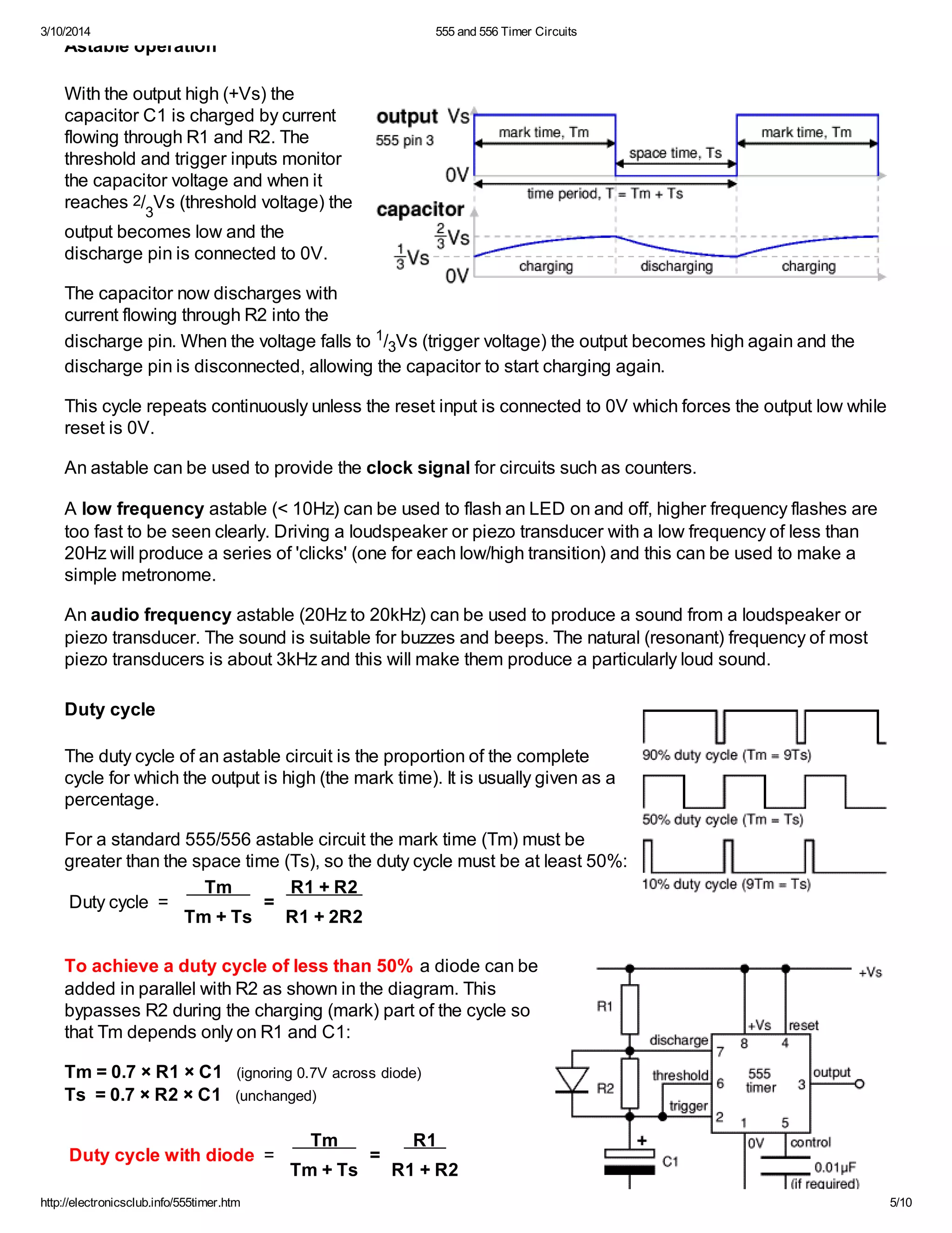 3/10/2014 555 and 556 Timer Circuits
http://electronicsclub.info/555timer.htm 5/10
Astable operation
With the output high (+Vs) the
capacitor C1 is charged by current
flowing through R1 and R2. The
threshold and trigger inputs monitor
the capacitor voltage and when it
reaches 2/
3
Vs (threshold voltage) the
output becomes low and the
discharge pin is connected to 0V.
The capacitor now discharges with
current flowing through R2 into the
discharge pin. When the voltage falls to 1/3Vs (trigger voltage) the output becomes high again and the
discharge pin is disconnected, allowing the capacitor to start charging again.
This cycle repeats continuously unless the reset input is connected to 0V which forces the output low while
reset is 0V.
An astable can be used to provide the clock signal for circuits such as counters.
A low frequency astable (< 10Hz) can be used to flash an LED on and off, higher frequency flashes are
too fast to be seen clearly. Driving a loudspeaker or piezo transducer with a low frequency of less than
20Hz will produce a series of 'clicks' (one for each low/high transition) and this can be used to make a
simple metronome.
An audio frequency astable (20Hz to 20kHz) can be used to produce a sound from a loudspeaker or
piezo transducer. The sound is suitable for buzzes and beeps. The natural (resonant) frequency of most
piezo transducers is about 3kHz and this will make them produce a particularly loud sound.
Duty cycle
The duty cycle of an astable circuit is the proportion of the complete
cycle for which the output is high (the mark time). It is usually given as a
percentage.
For a standard 555/556 astable circuit the mark time (Tm) must be
greater than the space time (Ts), so the duty cycle must be at least 50%:
Duty cycle =
Tm
=
R1 + R2
Tm + Ts R1 + 2R2
To achieve a duty cycle of less than 50% a diode can be
added in parallel with R2 as shown in the diagram. This
bypasses R2 during the charging (mark) part of the cycle so
that Tm depends only on R1 and C1:
Tm = 0.7 × R1 × C1 (ignoring 0.7V across diode)
Ts = 0.7 × R2 × C1 (unchanged)
Duty cycle with diode =
Tm
=
R1
Tm + Ts R1 + R2
 