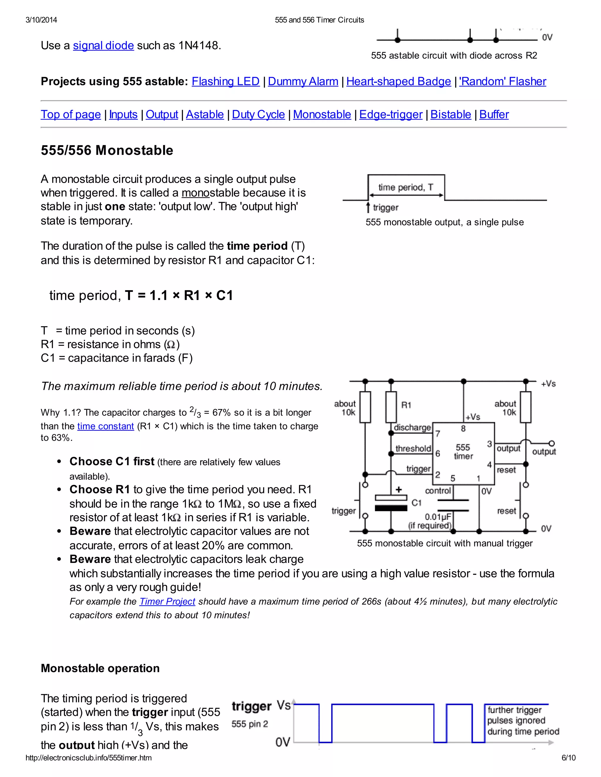 3/10/2014 555 and 556 Timer Circuits
http://electronicsclub.info/555timer.htm 6/10
555 astable circuit with diode across R2
555 monostable output, a single pulse
555 monostable circuit with manual trigger
Use a signal diode such as 1N4148.
Projects using 555 astable: Flashing LED | Dummy Alarm | Heart-shaped Badge | 'Random' Flasher
Top of page | Inputs | Output | Astable | Duty Cycle | Monostable | Edge-trigger | Bistable | Buffer
555/556 Monostable
A monostable circuit produces a single output pulse
when triggered. It is called a monostable because it is
stable in just one state: 'output low'. The 'output high'
state is temporary.
The duration of the pulse is called the time period (T)
and this is determined by resistor R1 and capacitor C1:
time period, T = 1.1 × R1 × C1
T = time period in seconds (s)
R1 = resistance in ohms ( )
C1 = capacitance in farads (F)
The maximum reliable time period is about 10 minutes.
Why 1.1? The capacitor charges to 2/3 = 67% so it is a bit longer
than the time constant (R1 × C1) which is the time taken to charge
to 63%.
Choose C1 first (there are relatively few values
available).
Choose R1 to give the time period you need. R1
should be in the range 1k to 1M , so use a fixed
resistor of at least 1k in series if R1 is variable.
Beware that electrolytic capacitor values are not
accurate, errors of at least 20% are common.
Beware that electrolytic capacitors leak charge
which substantially increases the time period if you are using a high value resistor - use the formula
as only a very rough guide!
For example the Timer Project should have a maximum time period of 266s (about 4½ minutes), but many electrolytic
capacitors extend this to about 10 minutes!
Monostable operation
The timing period is triggered
(started) when the trigger input (555
pin 2) is less than 1/
3
Vs, this makes
the output high (+Vs) and the
 