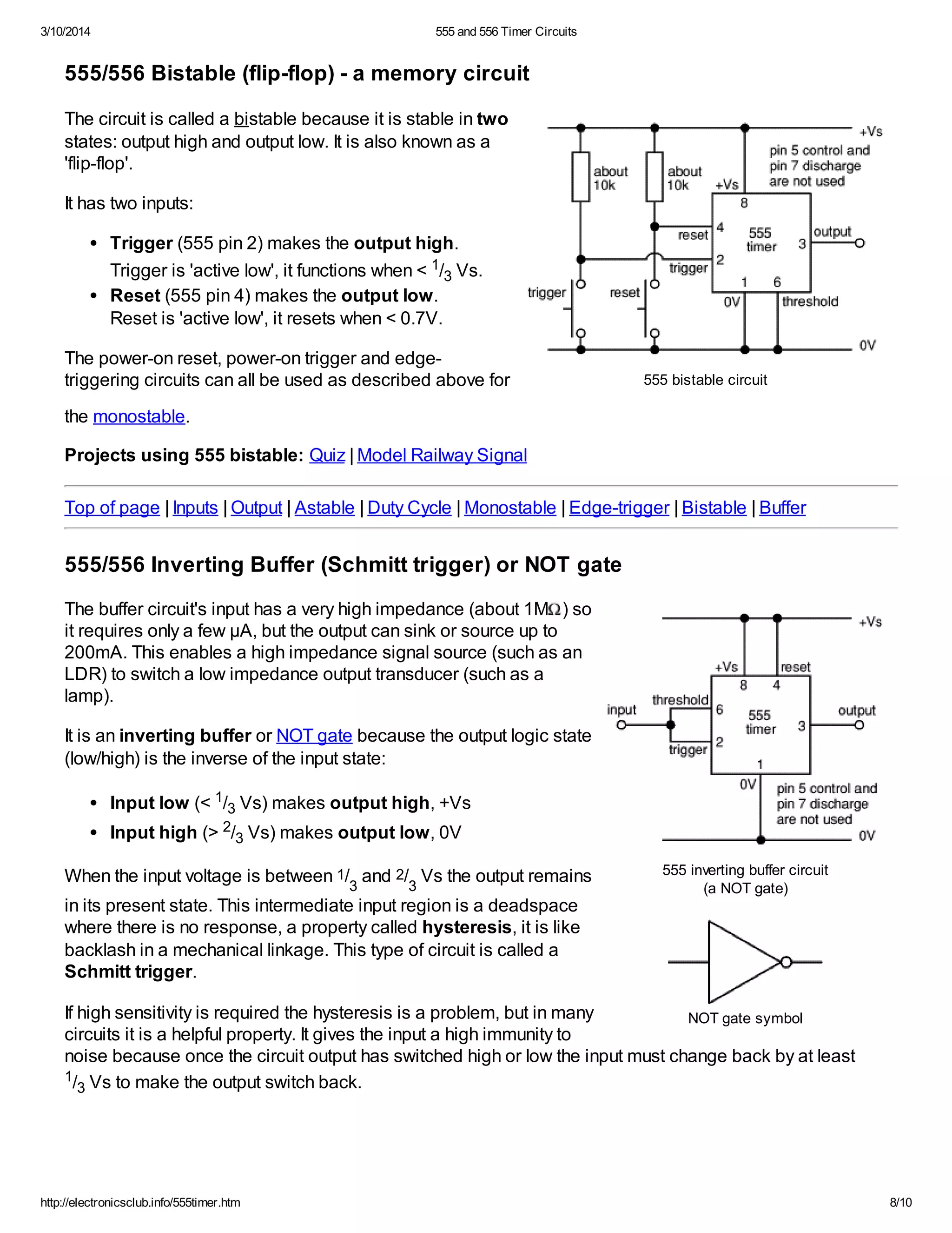 3/10/2014 555 and 556 Timer Circuits
http://electronicsclub.info/555timer.htm 8/10
555 bistable circuit
555 inverting buffer circuit
(a NOT gate)
NOT gate symbol
555/556 Bistable (flip-flop) - a memory circuit
The circuit is called a bistable because it is stable in two
states: output high and output low. It is also known as a
'flip-flop'.
It has two inputs:
Trigger (555 pin 2) makes the output high.
Trigger is 'active low', it functions when < 1/3 Vs.
Reset (555 pin 4) makes the output low.
Reset is 'active low', it resets when < 0.7V.
The power-on reset, power-on trigger and edge-
triggering circuits can all be used as described above for
the monostable.
Projects using 555 bistable: Quiz | Model Railway Signal
Top of page | Inputs | Output | Astable | Duty Cycle | Monostable | Edge-trigger | Bistable | Buffer
555/556 Inverting Buffer (Schmitt trigger) or NOT gate
The buffer circuit's input has a very high impedance (about 1M ) so
it requires only a few µA, but the output can sink or source up to
200mA. This enables a high impedance signal source (such as an
LDR) to switch a low impedance output transducer (such as a
lamp).
It is an inverting buffer or NOT gate because the output logic state
(low/high) is the inverse of the input state:
Input low (< 1/3 Vs) makes output high, +Vs
Input high (> 2/3 Vs) makes output low, 0V
When the input voltage is between 1/
3
and 2/
3
Vs the output remains
in its present state. This intermediate input region is a deadspace
where there is no response, a property called hysteresis, it is like
backlash in a mechanical linkage. This type of circuit is called a
Schmitt trigger.
If high sensitivity is required the hysteresis is a problem, but in many
circuits it is a helpful property. It gives the input a high immunity to
noise because once the circuit output has switched high or low the input must change back by at least
1/3 Vs to make the output switch back.
 