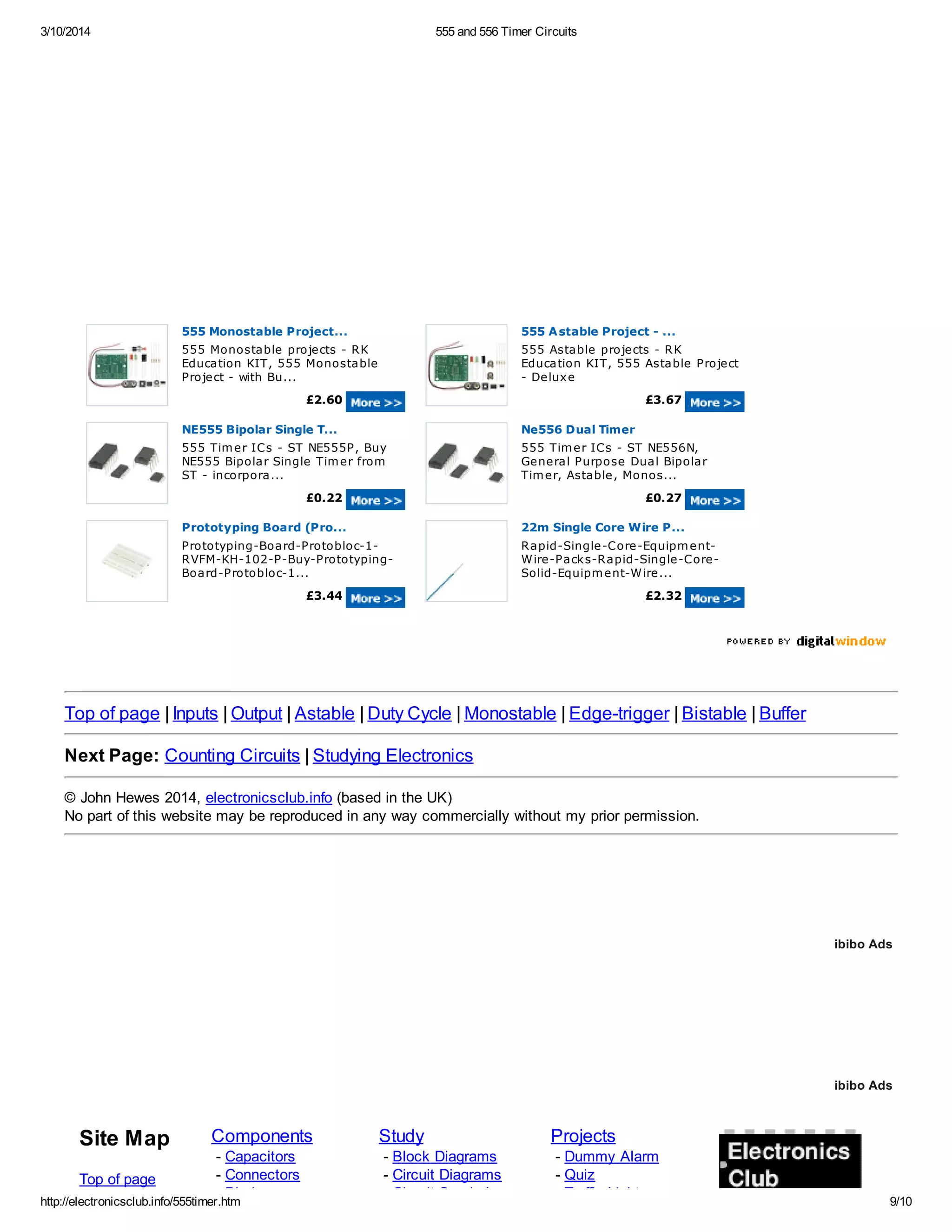 3/10/2014 555 and 556 Timer Circuits
http://electronicsclub.info/555timer.htm 9/10
555 Monostable Project...
555 Monostable projects - RK
Education KIT, 555 Monostable
Project - with Bu...
£2.60
555 Astable Project - ...
555 Astable projects - RK
Education KIT, 555 Astable Project
- Deluxe
£3.67
NE555 Bipolar Single T...
555 Timer ICs - ST NE555P, Buy
NE555 Bipolar Single Timer from
ST - incorpora...
£0.22
Ne556 Dual Timer
555 Timer ICs - ST NE556N,
General Purpose Dual Bipolar
Timer, Astable, Monos...
£0.27
Prototyping Board (Pro...
Prototyping-Board-Protobloc-1-
RVFM-KH-102-P-Buy-Prototyping-
Board-Protobloc-1...
£3.44
22m Single Core Wire P...
Rapid-Single-Core-Equipment-
Wire-Packs-Rapid-Single-Core-
Solid-Equipment-Wire...
£2.32
Top of page | Inputs | Output | Astable | Duty Cycle | Monostable | Edge-trigger | Bistable | Buffer
Next Page: Counting Circuits | Studying Electronics
© John Hewes 2014, electronicsclub.info (based in the UK)
No part of this website may be reproduced in any way commercially without my prior permission.
Site Map
Top of page
Components
- Capacitors
- Connectors
- Diodes
Study
- Block Diagrams
- Circuit Diagrams
- Circuit Symbols
Projects
- Dummy Alarm
- Quiz
- Traffic Light
ibibo Ads
ibibo Ads
 