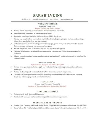 SARAH LYKINS
4112 N 81st
St Scottsdale, Arizona, 85251 602-717-2868 salykins6@gmail.com
WORK EXPERIENCE
FirstBank, Phoenix, AZ
Banking Officer, Jan 2013 – Present
• Manage branch personnel, work schedules, disciplinary issues and morale.
• Handle customer complaints or customer service issues.
• Regulation compliance including Ability to Repay, TRID, Reg B, etc.
• Manage and complete loan process from start to finish including accepting applications, underwriting,
title review, appraisal review, and loan closings.
• Underwrite various credits including consumer mortgages, junior liens, short term credits for fix and
flips, investment mortgages, and commercial mortgages.
• Review and present loans to Board of Directors and Presidents for approval.
• Customer development, including identifying potential customers and calling on new and existing
customers.
• Educate customers on bank products and services as well as identify products that would be beneficial for
customer needs.
QuikTrip, Phoenix, AZ
Night Assistant Manager, May 2008 – Dec 2012
• Manage store operations including supply and product ordering, stocking product, and overall store
appearance.
• Manage staff during shift to ensure that all tasks were completed in a timely manner.
• Customer service responsibilities including addressing customer complaints, checking out customer
purchases, and managing overall customer experience.
EDUCATION
Arizona State University, Tempe, AZ
Bachelor of Science in Business Management, Dec 2011
ADDITIONAL SKILLS
• Proficient with Xcel, Word, and Powerpoint
• Familiar with secondary market underwriting and documentation requirements.
PROFESSIONAL REFERENCES
• Frankie Cole- President ANB Bank, former Senior Officer and direct manager at FirstBank- 303-947-7830
• Jamie Tafoya- VP FirstBank, Senior Officer and Coworker- Jamie.Tafoya@efirstbank.com. 720-237-1305
 