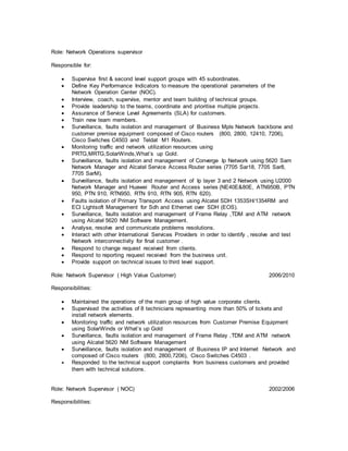 Role: Network Operations supervisor
Responsible for:
 Supervise first & second level support groups with 45 subordinates.
 Define Key Performance Indicators to measure the operational parameters of the
Network Operation Center (NOC).
 Interview, coach, supervise, mentor and team building of technical groups.
 Provide leadership to the teams, coordinate and prioritise multiple projects.
 Assurance of Service Level Agreements (SLA) for customers.
 Train new team members.
 Surveillance, faults isolation and management of Business Mpls Network backbone and
customer premise equipment composed of Cisco routers (800, 2800, 12410, 7206),
Cisco Switches C4503 and Teldat M1 Routers.
 Monitoring traffic and network utilization resources using
PRTG,MRTG,SolarWinds,What’s up Gold.
 Surveillance, faults isolation and management of Converge Ip Network using 5620 Sam
Network Manager and Alcatel Service Access Router series (7705 Sar18, 7705 Sar8,
7705 SarM).
 Surveillance, faults isolation and management of Ip layer 3 and 2 Network using U2000
Network Manager and Huawei Router and Access series (NE40E&80E, ATN950B, PTN
950, PTN 910, RTN950, RTN 910, RTN 905, RTN 620).
 Faults isolation of Primary Transport Access using Alcatel SDH 1353SH/1354RM and
ECI Lightsoft Management for Sdh and Ethernet over SDH (EOS).
 Surveillance, faults isolation and management of Frame Relay ,TDM and ATM network
using Alcatel 5620 NM Software Management.
 Analyse, resolve and communicate problems resolutions.
 Interact with other International Services Providers in order to identify , resolve and test
Network interconnectivity for final customer .
 Respond to change request received from clients.
 Respond to reporting request received from the business unit.
 Provide support on technical issues to third level support.
Role: Network Supervisor ( High Value Customer) 2006/2010
Responsibilities:
 Maintained the operations of the main group of high value corporate clients.
 Supervised the activities of 8 technicians representing more than 50% of tickets and
install network elements.
 Monitoring traffic and network utilization resources from Customer Premise Equipment
using SolarWinds or What’s up Gold
 Surveillance, faults isolation and management of Frame Relay ,TDM and ATM network
using Alcatel 5620 NM Software Management
 Surveillance, faults isolation and management of Business IP and Internet Network and
composed of Cisco routers (800, 2800,7206), Cisco Switches C4503 .
 Responded to the technical support complaints from business customers and provided
them with technical solutions.
Role: Network Supervisor ( NOC) 2002/2006
Responsibilities:
 
