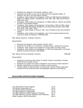  Maintained the operations of the network operations center.
 Supervised the activities of more than 30 technicians who supported Cellular, IP,
Transport, fixed voice, and data services networks.
 Surveillance, faults isolation and management of SDH and TDM Backbone Multiplexors
Network of 2 different vendors (Alcatel Muxes 1678, 1660, 1650, 1642) and ECI Muxes
(XDM 1000 y 500)
 Surveillance, faults isolation and management of CDMA Cellphone Network using 5ESS
and ECP Lucent Network Manager.
 Surveillance, faults isolation and management of Frame Relay ,TDM and ATM network
using Alcatel 5620 NM Software Management and Alcatel series products (3600, 3606,
3612, 36120, 3645, 3600+, 3630).
 Surveillance, faults isolation of Ericsson AXE voice Exchange for fixed voice enterprise
solution.
 Surveillance, faults isolation and management and of Core Business Internet Access
using Cisco Router and Switches ( 7500,6500,4500)
Role: Network Supervisor (Corporate Solutions) 1998/2002
Responsibilities:
 Maintained the operations of the corporate solutions centre.
 Supervised the activities of 12 technicians, including training, coaching and mentoring.
 Surveillance, faults isolation and management of Frame Relay and ATM network.
 Surveillance, faults isolation and management of CPE Cisco routers(2500) and Internet
Business and Dial Up Access ( 7500,AS5500)
Role: Network technician (Corporate Solutions) 1996/1998
Responsibilities:
 Provided first and second level support for network incidents and problems including
WAN,LAN and microwave access.
 Maintained and updated the incident management tool to track all incident resolutions.
 Identified opportunities and solutions to improve customer services.
 Provided support for field technicians to remotely solve network incidents giving them
instructions to how to test the service with appropriate equipment and procedures.
EDUCATION CERTIFICATIONS TRAINING
ALU 7705 SAR 5.0 Product Overview Jun-14
ALU SR-OS Fundamentals vILT Jun-14
ALU SR-OS Services Implementation Jun-14
ALU 5620 SAM R10.0 Fundamentals Jun-14
ALU 5620 SAM R10.0 IP/MPLS Network Provisioning Jun-14
ALU 5620 SAM R10.0 Services Operations and Provisioning Jul-14
Huawei Imanager U2000 Administration Mar-14
 