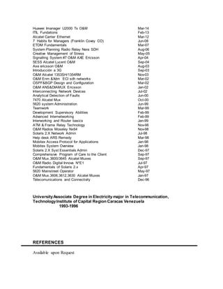 Huawei Imanager U2000 Tx O&M Mar-14
ITIL Fundations Feb-13
Alcatel Carrier Ethernet Mar-12
7 Habits for Managers (Franklin Covey CO) Jun-08
ETOM Fundamentals Mar-07
System Planning Radio Relay Nera SDH Aug-06
Creative Management of Stress May-05
Signalling System #7 O&M AXE Ericsson Apr-04
5ESS Alcatel Lucent O&M Sep-04
Axe ericsson O&M Aug-03
Introducción a 3G Sep-03
O&M Alcatel 1353SH/1354RM Nov-03
O&M Enm &Xdm ECI sdh networks Mar-02
OSPF&BGP Design and Configuration Mar-02
O&M ANS&DIAMUX Ericsson Jan-02
Interconnecting Network Devices Jul-02
Analytical Detection of Faults Jun-00
7470 Alcatel Mux Oct-00
5620 system Administration Jun-99
Teamwork Mar-99
Development Supervisory Abilities Feb-99
Advanced Internetworking Feb-99
Interworking and Router basics Jan-99
ATM & Frame Relay Technology Nov-98
O&M Radios Moseley Nx64 Nov-98
Solaris 2.X Network Admin Jul-98
Help desk ARS Remedy Mar-98
Mobitex Access Protocol for Applications Jan-98
Mobitex System Overview Jan-98
Solaris 2.X Syst Essentials Admin Dec-97
Comprehensive Program of Care to the Client Sep-97
O&M Mux.3600/3645 Alcatel Muxes Sep-97
O&M Radio Digital Innova N*E1 Jul-97
Fundamentals of Solaris 2.x Apr-97
5620 Mainstreet Operator May-97
O&M Mux.3606,3612,3630 Alcatel Muxes Jan-97
Telecomunications and Connectivity Dec-96
UniversityAssociate Degree in Electricity major in Telecommunication,
TechnologyInstitute of Capital Region Caracas Venezuela
1993-1996
REFERENCES
Available upon Request
 