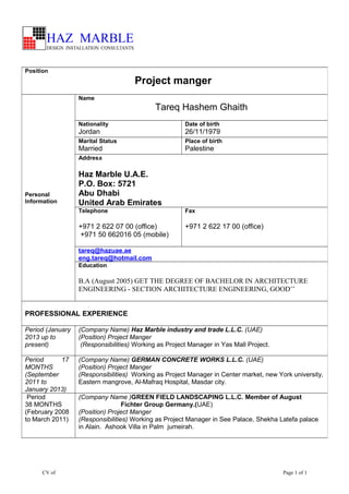 CV of Page 1 of 1
Position
Project manger
Personal
Information
Name
Tareq Hashem Ghaith
Nationality
Jordan
Date of birth
26/11/1979
Marital Status
Married
Place of birth
Palestine
Address
Haz Marble U.A.E.
P.O. Box: 5721
Abu Dhabi
United Arab Emirates
Telephone
+971 2 622 07 00 (office)
+971 50 662016 05 (mobile)
Fax
+971 2 622 17 00 (office)
tareq@hazuae.ae
eng.tareq@hotmail.com
Education
B.A (August 2005) GET THE DEGREE OF BACHELOR IN ARCHITECTURE
ENGINEERING - SECTION ARCHITECTURE ENGINEERING, GOOD’’
PROFESSIONAL EXPERIENCE
Period (January
2013 up to
present)
(Company Name) Haz Marble industry and trade L.L.C. (UAE)
(Position) Project Manger
(Responsibilities) Working as Project Manager in Yas Mall Project.
Period 17
MONTHS
(September
2011 to
January 2013)
(Company Name) GERMAN CONCRETE WORKS L.L.C. (UAE)
(Position) Project Manger
(Responsibilities) Working as Project Manager in Center market, new York university,
Eastern mangrove, Al-Mafraq Hospital, Masdar city.
Period
38 MONTHS
(February 2008
to March 2011)
(Company Name )GREEN FIELD LANDSCAPING L.L.C. Member of August
Fichter Group Germany.(UAE)
(Position) Project Manger
(Responsibilities) Working as Project Manager in See Palace, Shekha Latefa palace
in Alain. Ashook Villa in Palm jumeirah.
 