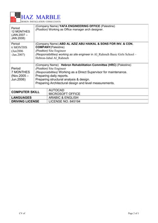 CV of Page 2 of 1
Period
12 MONTHES
(JAN.2007 –
JAN.2008)
(Company Name) YAFA ENGINEERING OFFICE (Palestine)
(Position) Working as Office manager arch designer.
Period
6 MONTHS
(Jun2006
-Jan.2007)
(Company Name) ABD AL AZIZ ABU HAIKAL & SONS FOR INV. & CON.
COMPANY(Palestine)
(Position) Site Engineer
(Responsibilities) working as site engineer in Al_Rahmeh Basic Girls School –
Hebron-Jabal Al_Rahmeh
Period
7 MONTHES
(Nov.2005 –
Jun.2006)
(Company Name) Hebron Rehabilitation Committee (HRC) (Palestine)
(Position) Site Engineer
(Responsibilities) Working as a Direct Supervisor for maintenance.
Preparing daily reports.
Preparing structural analysis & design.
Preparing Architectural design and level measurements.
COMPUTER SKILL
AUTOCAD
MICROSOFT OFFICE
LANGUAGES ARABIC & ENGLISH
DRIVING LICENSE LICENSE NO. 845194
 