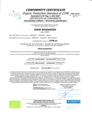 CO NFORMITY CERTIFICA TE
Organic Production Standard of CCPB Mod, CC/LB
Rev. 1 del 2014-L2-15
Pag. 1/ 3, Equiualent to EC Rq. n. 834/2OO7
, CERTIFIATO DI CONFORMITA'
Docu menta ry evidence - Docu men to g iustifiativo
The present document certifies that the operator:
Il presente documento certifica che lbperatore :
ASSAF BIOGARDEN
code: L0433
With head office in .bn de eciate in: Yahchouch - Keserwen - Lebanon
And production unit in .Esitoproduxivoini Yahchouch - Keserwen - Notth Lebanon
is controlled by.i contrclato da CCPB Sfl
according to aft. 33.3 of EC Reg. n.83412007 for the following activities
ai sensi dellbrt 33.3 del Rq. CE n. 834/2007 rehtivamente all'attiviti di:
Plant production
rhe certificate refers only to the specific actlvity iMicated anr#:i"ffiJl;J:;ri,:lHT.11" conformity declaration(s) only for the products
Il ceftificato si riferi{e slusivamente all'attivid indicata ed *"r"" ,'r#!!![!*g#".ff* Dtthiarazioni di ConformiD per i soli prodotti elencati nellbllegato al

Issue date
Dab di emissione
Protocol number
Numero di probcollo
- First issue date
I oinrrrorol LiiiiilExpiration date
Dab dt Pnma emEsione Dab scadenza
Inspection date
F;;;lData
det controtto
The present document has been issued on the basis of Article 29(1) of Regulation (EC) No 834/2007 and of Regulation (EC) No 889/2008. The declared operator
has submitted his activities under control according Article 33(3) of Regulation (EC) No 834/2007, and meets the requirements ofthe Organic Production Standard
of CCPB equivalent to EC Reg. n. 83412007 . The present certificate is still valid until the operator remains in compliance with the requirements of the Organic
Production Standard of CCPB and the contract signed with CCPB sd. The verification of compliance is subject to surveillance of CCPB srl. Any issue related to civil
legal responsibility will be treated according the laws in force. The certification documents of the service are kept at the offices of CCPB srl.
Il presente documento e stato ilasoeb sulh base dellbtticolo 2, pragrafo 1, del regolamento (CE) n. 834/2007 e del regolamento (CE) n. SS9/2005. Lbryratore
oggetto della dichiarazione ha sottoposto a controllo le sue attiid s*ondo lbrticolo 33.3 del Rqolamento CE 834/2002 e soddisb i reguisiti previni dallo Standard
di Produzione Biologica di CCPB equivalente al Reg CE 834/2007. Il presente certificato rsta ualido finchi lbperatore rbpetb i reguisiti deilo Standad di Produzione
Biologica di CCPB e del contrafto sq'pulato con CCPB srl. La verifrca del isrytto e soggetta il attivib di arvqltbnza da parte di CeB sd. Evenfrrali problemi relativi
alla respnsabilid civile saranno trattati secondo le leggi vigenti. La documentaziote del seruizio di certficazione i conseruata presso lli uffici di CCPB srl.
Annex: list of authorizd ptoducts
Allqalo: elenco dei prodott certifrcate
DISTRnBUTON frST! controlled operator
LfSfA Df DISTRIBUZIONE: operatore controllato
Control Body Code: LB-BfO-1O2
Codi@ Organismo di Conttpllo: LB-AIO-IO2
The requests concerning the verification of the present certificate should be sent to:
Le ichkste inemti la reifr@ del ptffite ceftifrato vanno indirbate a:
CCPB srl
Male Masini 36 - I 40126 Bologna Tel. +39-051-6089811 Fax +39-051-254842
Regional Inspection Activities
Coordinator Lebanon
1;. Yousseffhoury
 