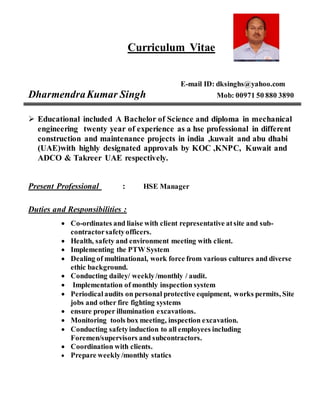 Curriculum Vitae
E-mail ID: dksinghs@yahoo.com
DharmendraKumar Singh Mob: 00971 50 880 3890
 Educational included A Bachelor of Science and diploma in mechanical
engineering twenty year of experience as a hse professional in different
construction and maintenance projects in india ,kuwait and abu dhabi
(UAE)with highly designated approvals by KOC ,KNPC, Kuwait and
ADCO & Takreer UAE respectively.
Present Professional : HSE Manager
Duties and Responsibilities :
 Co-ordinates and liaise with client representative atsite and sub-
contractorsafetyofficers.
 Health, safety and environment meeting with client.
 Implementing the PTW System
 Dealing of multinational, work force from various cultures and diverse
ethic background.
 Conducting dailey/ weekly/monthly / audit.
 Implementation of monthly inspection system
 Periodical audits on personal protective equipment, works permits, Site
jobs and other fire fighting systems
 ensure proper illumination excavations.
 Monitoring tools box meeting, inspection excavation.
 Conducting safetyinduction to all employees including
Foremen/supervisors and subcontractors.
 Coordination with clients.
 Prepare weekly/monthly statics
A
 