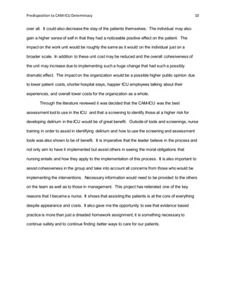 Predisposition to CAM-ICU Determinacy 10
over all. It could also decrease the stay of the patients themselves. The individual may also
gain a higher sense of self in that they had a noticeable positive effect on the patient. The
impact on the work unit would be roughly the same as it would on the individual just on a
broader scale. In addition to these unit cost may be reduced and the overall cohesiveness of
the unit may increase due to implementing such a huge change that had such a possibly
dramatic effect. The impact on the organization would be a possible higher public opinion due
to lower patient costs, shorter hospital stays, happier ICU employees talking about their
experiences, and overall lower costs for the organization as a whole.
Through the literature reviewed it was decided that the CAM-ICU was the best
assessment tool to use in the ICU and that a screening to identify those at a higher risk for
developing delirium in the ICU would be of great benefit. Outside of tools and screenings, nurse
training in order to assist in identifying delirium and how to use the screening and assessment
tools was also shown to be of benefit. It is imperative that the leader believe in the process and
not only aim to have it implemented but assist others in seeing the moral obligations that
nursing entails and how they apply to the implementation of this process. It is also important to
assist cohesiveness in the group and take into account all concerns from those who would be
implementing the interventions. Necessary information would need to be provided to the others
on the team as well as to those in management. This project has reiterated one of the key
reasons that I became a nurse. It shows that assisting the patients is at the core of everything
despite appearance and costs. It also gave me the opportunity to see that evidence based
practice is more than just a dreaded homework assignment, it is something necessary to
continue safety and to continue finding better ways to care for our patients.
 