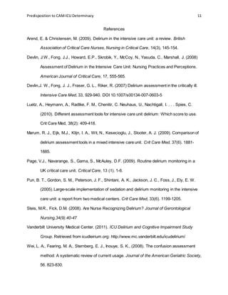Predisposition to CAM-ICU Determinacy 11
References
Arend, E. & Christensen, M. (2009). Delirium in the intensive care unit: a review. British
Association of Critical Care Nurses, Nursing in Critical Care, 14(3), 145-154.
Devlin, J.W., Fong, J.J., Howard, E.P., Skrobik, Y., McCoy, N., Yasuda, C., Marshall, J. (2008)
Assessment of Delirium in the Intensive Care Unit: Nursing Practices and Perceptions.
American Journal of Critical Care, 17, 555-565.
Devlin,J. W., Fong, J. J., Fraser, G. L., Riker, R. (2007) Delirium assessment in the critically ill.
Intensive Care Med, 33, 929-940. DOI 10.1007/s00134-007-0603-5
Luetz, A., Heymann, A., Radtke, F. M., Chenitir, C. Neuhaus, U., Nachtigall, I. . . . Spies, C.
(2010). Different assessment tools for intensive care unit delirium: Which score to use.
Crit Care Med, 38(2): 409-418.
Marum, R. J., Eijk, M.J., Klijn, I. A., Wit, N., Kesecioglu, J., Slooter, A. J. (2009). Comparison of
delirium assessment tools in a mixed intensive care unit. Crit Care Med, 37(6). 1881-
1885.
Page, V.J., Navarange, S., Gama, S., McAuley, D.F. (2009). Routine delirium monitoring in a
UK critical care unit. Critical Care, 13 (1). 1-6.
Pun, B. T., Gordon, S. M., Peterson, J. F., Shintani, A. K., Jackson, J. C., Foss, J., Ely, E. W.
(2005).Large-scale implementation of sedation and delirium monitoring in the intensive
care unit: a report from two medical centers. Crit Care Med, 33(6). 1199-1205.
Steis, M.R., Fick, D.M. (2008). Are Nurse Recognizing Delirium? Journal of Gerontological
Nursing,34(9).40-47
Vanderbilt University Medical Center. (2011). ICU Delirium and Cognitive Impairment Study
Group. Retrieved from icudleirium.org: http://www.mc.vanderbilt.edu/icudelirium/
Wei, L. A., Fearing, M. A., Sternberg, E. J., Inouye, S. K., (2008). The confusion assessment
method: A systematic review of current usage. Journal of the American Geriatric Society,
56. 823-830.
 
