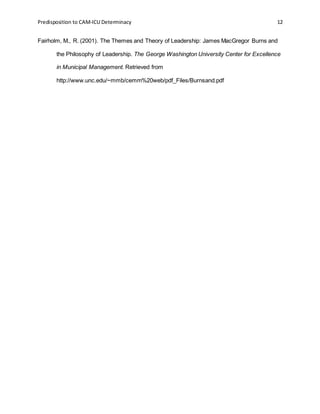 Predisposition to CAM-ICU Determinacy 12
Fairholm, M., R. (2001). The Themes and Theory of Leadership: James MacGregor Burns and
the Philosophy of Leadership. The George Washington University Center for Excellence
in Municipal Management. Retrieved from
http://www.unc.edu/~mmb/cemm%20web/pdf_Files/Burnsand.pdf
 