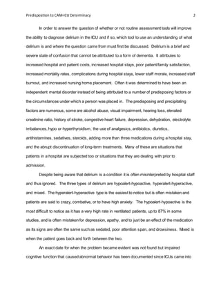 Predisposition to CAM-ICU Determinacy 2
In order to answer the question of whether or not routine assessment tools will improve
the ability to diagnose delirium in the ICU and if so, which tool to use an understanding of what
delirium is and where the question came from must first be discussed. Delirium is a brief and
severe state of confusion that cannot be attributed to a form of dementia. It attributes to
increased hospital and patient costs, increased hospital stays, poor patient/family satisfaction,
increased mortality rates, complications during hospital stays, lower staff morale, increased staff
burnout, and increased nursing home placement. Often it was determined to have been an
independent mental disorder instead of being attributed to a number of predisposing factors or
the circumstances under which a person was placed in. The predisposing and precipitating
factors are numerous, some are alcohol abuse, visual impairment, hearing loss, elevated
creatinine ratio, history of stroke, congestive heart failure, depression, dehydration, electrolyte
imbalances, hypo or hyperthyroidism, the use of analgesics, antibiotics, diuretics,
antihistamines, sedatives, steroids, adding more than three medications during a hospital stay,
and the abrupt discontinuation of long-term treatments. Many of these are situations that
patients in a hospital are subjected too or situations that they are dealing with prior to
admission.
Despite being aware that delirium is a condition it is often misinterpreted by hospital staff
and thus ignored. The three types of delirium are hypoalert-hypoactive, hyperalert-hyperactive,
and mixed. The hyperalert-hyperactive type is the easiest to notice but is often mistaken and
patients are said to crazy, combative, or to have high anxiety. The hypoalert-hypoactive is the
most difficult to notice as it has a very high rate in ventilated patients, up to 87% in some
studies, and is often mistaken for depression, apathy, and to just be an effect of the medication
as its signs are often the same such as sedated, poor attention span, and drowsiness. Mixed is
when the patient goes back and forth between the two.
An exact date for when the problem became evident was not found but impaired
cognitive function that caused abnormal behavior has been documented since ICUs came into
 